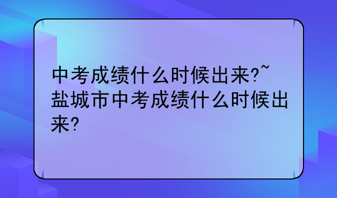 中考成绩什么时候出来?~盐城市中考成绩什么时候出来?
