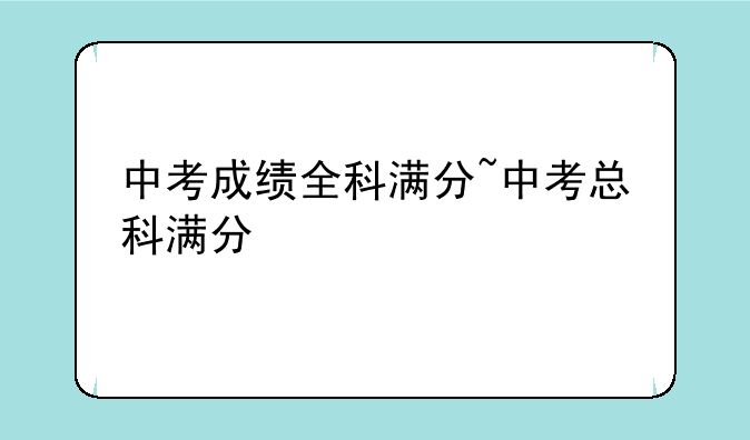 中考成绩全科满分~中考总科满分
