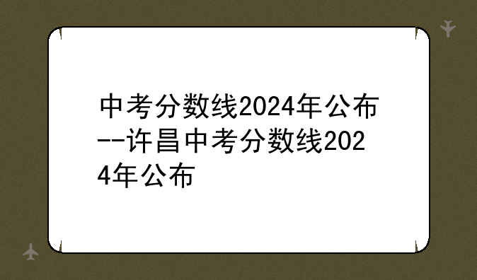 中考分数线2024年公布--许昌中考分数线2024年公布