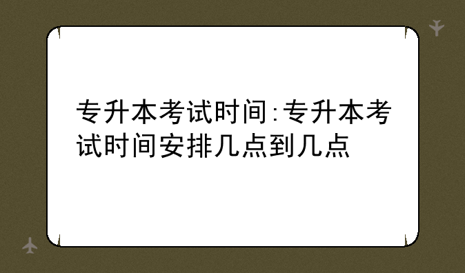 专升本考试时间:专升本考试时间安排几点到几点