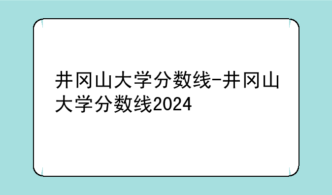 井冈山大学分数线-井冈山大学分数线2024