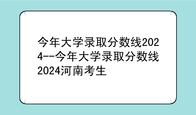 今年大学录取分数线2024--今年大学录取分数线2024河南考生
