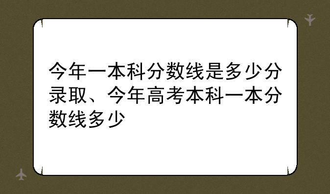 今年一本科分数线是多少分录取、今年高考本科一本分数线多少