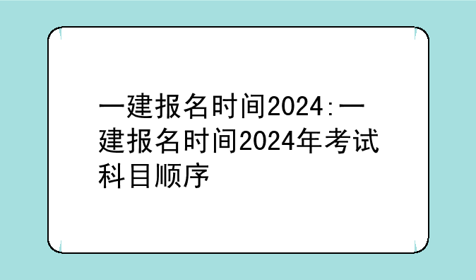 一建报名时间2024:一建报名时间2024年考试科目顺序