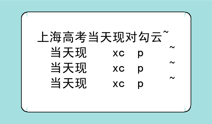 上海高考当天现对勾云~上海高考今天考什么