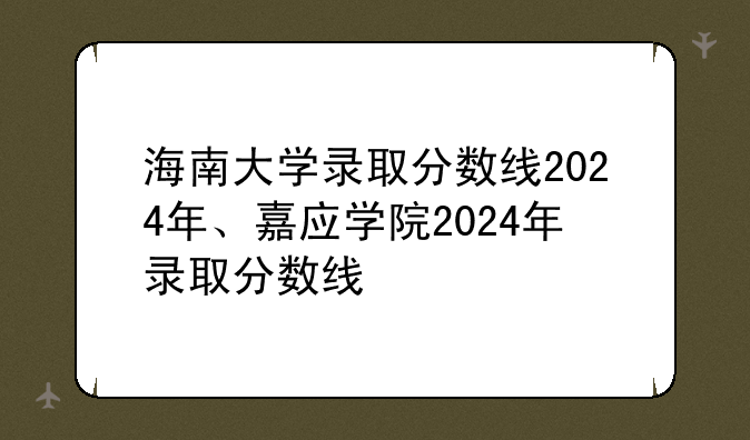 海南大学录取分数线2024年、嘉应学院2024年录取分数线
