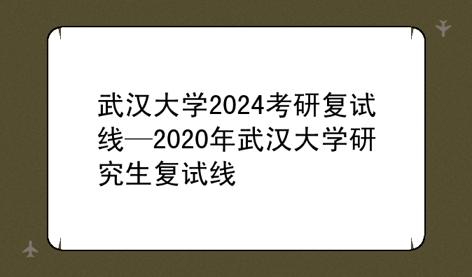 武汉大学2024考研复试线—2020年武汉大学研究生复试线