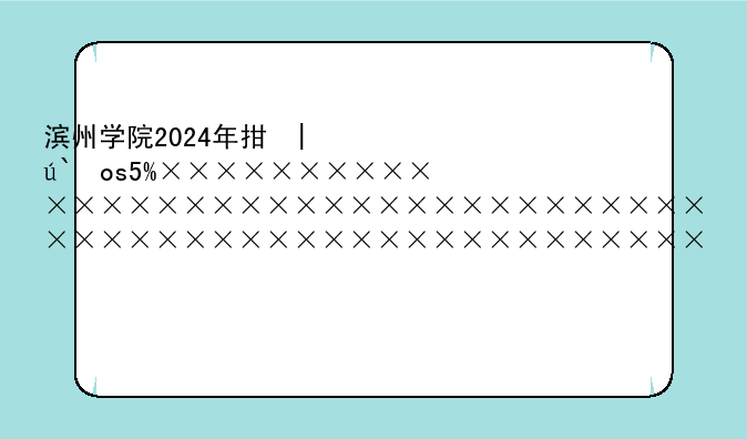 滨州学院2024年招生简章__滨州学院2020招生