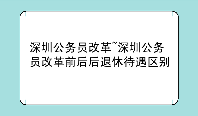 深圳公务员改革~深圳公务员改革前后后退休待遇区别