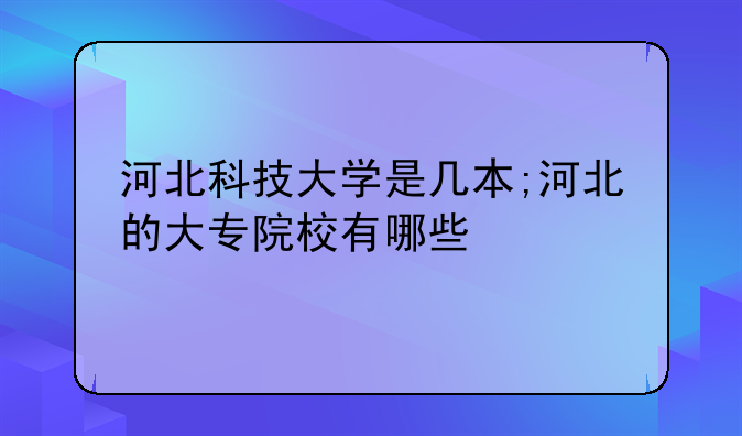 河北科技大学是几本;河北的大专院校有哪些