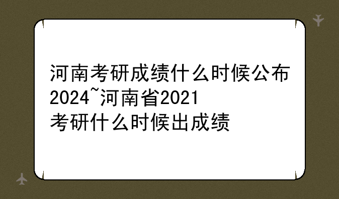 河南考研成绩什么时候公布2024~河南省2021考研什么时候出成绩