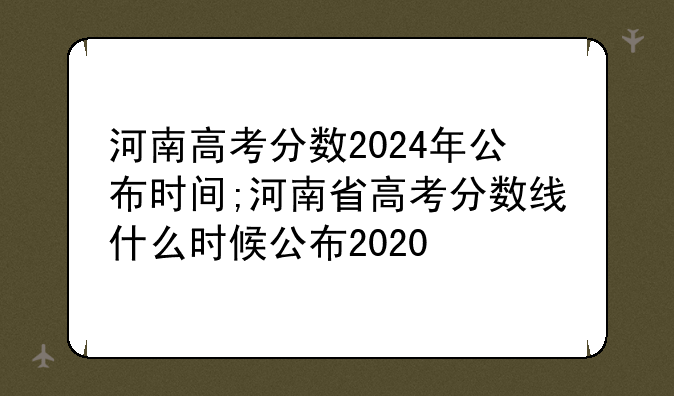 河南高考分数2024年公布时间;河南省高考分数线什么时候公布2020
