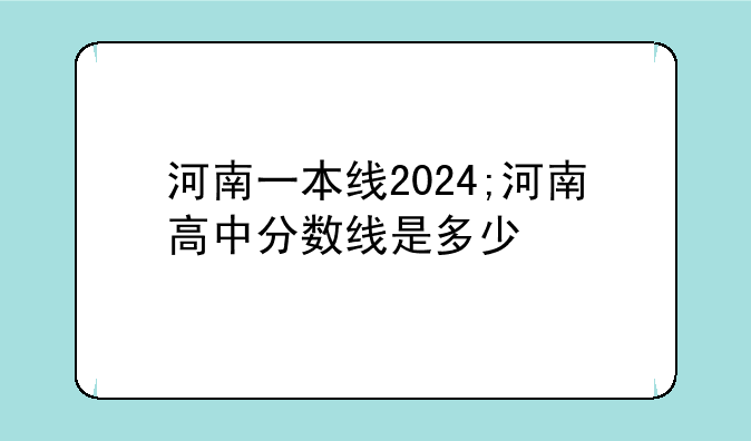 河南一本线2024;河南高中分数线是多少