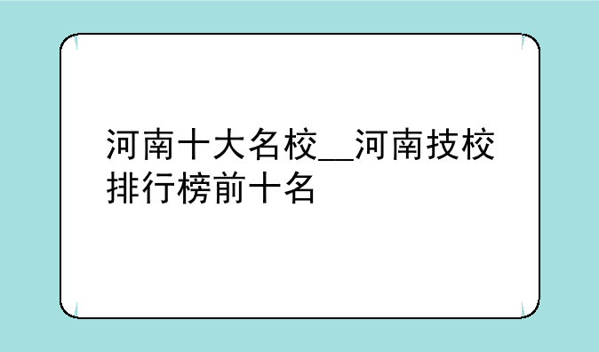 河南十大名校__河南技校排行榜前十名