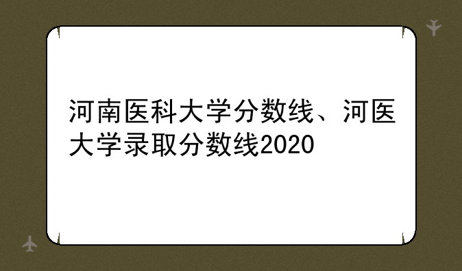 河南医科大学分数线、河医大学录取分数线2020