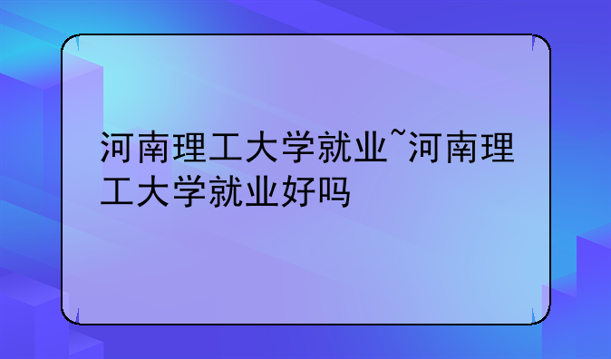 河南理工大学就业~河南理工大学就业好吗