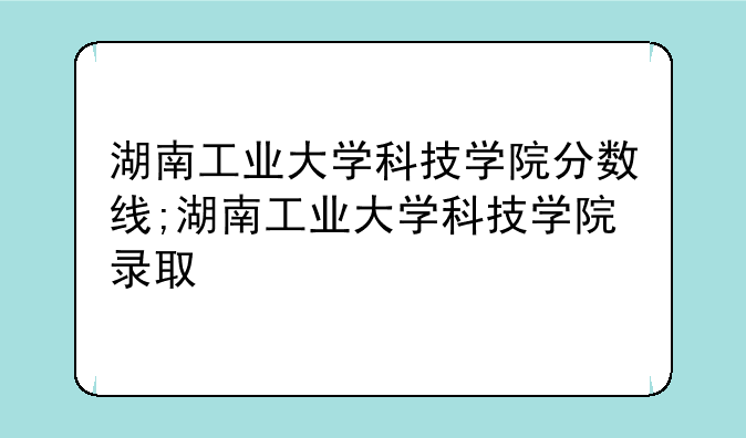 湖南工业大学科技学院分数线;湖南工业大学科技学院录取