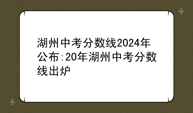 湖州中考分数线2024年公布:20年湖州中考分数线出炉