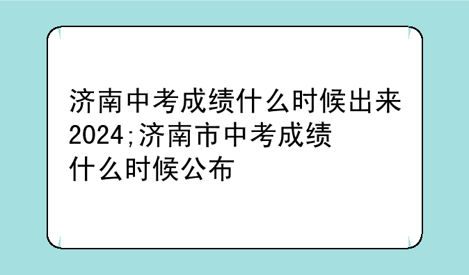 济南中考成绩什么时候出来2024;济南市中考成绩什么时候公布