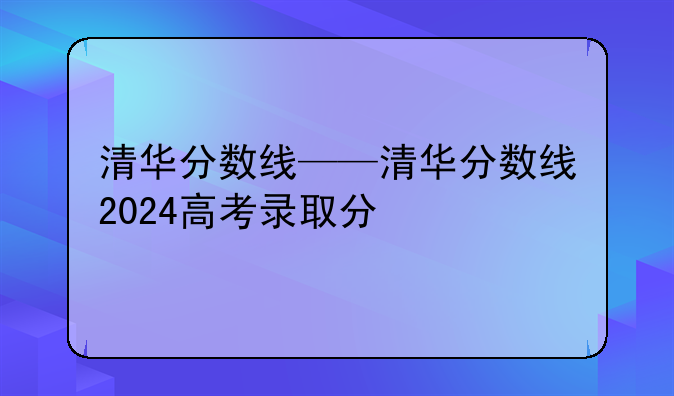 清华分数线——清华分数线2024高考录取分