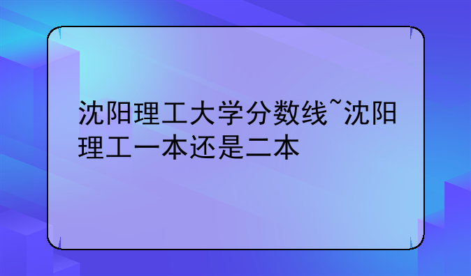 沈阳理工大学分数线~沈阳理工一本还是二本