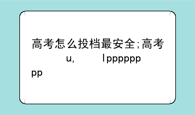 高考怎么投档最安全;高考录取怎么投档