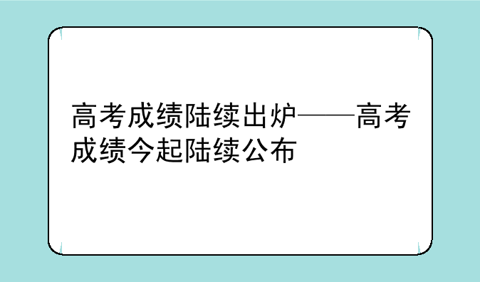 高考成绩陆续出炉——高考成绩今起陆续公布