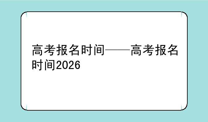 高考报名时间——高考报名时间2026
