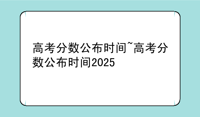 高考分数公布时间~高考分数公布时间2025