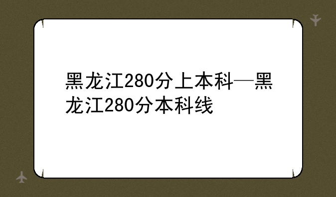 黑龙江280分上本科—黑龙江280分本科线