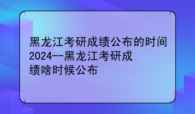 黑龙江考研成绩公布的时间2024--黑龙江考研成绩啥时候公布