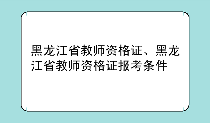 黑龙江省教师资格证、黑龙江省教师资格证报考条件