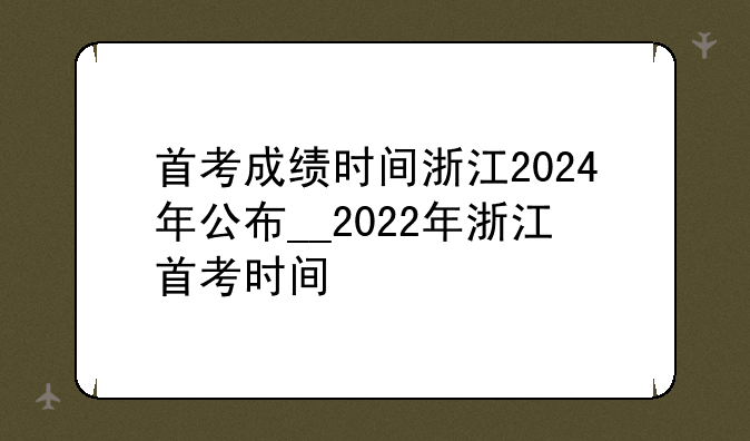 首考成绩时间浙江2024年公布__2022年浙江首考时间