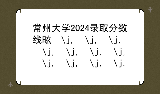常州大学2024录取分数线是多少—二本大学多少分录取