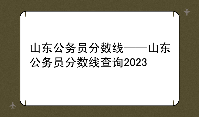 山东公务员分数线——山东公务员分数线查询2023