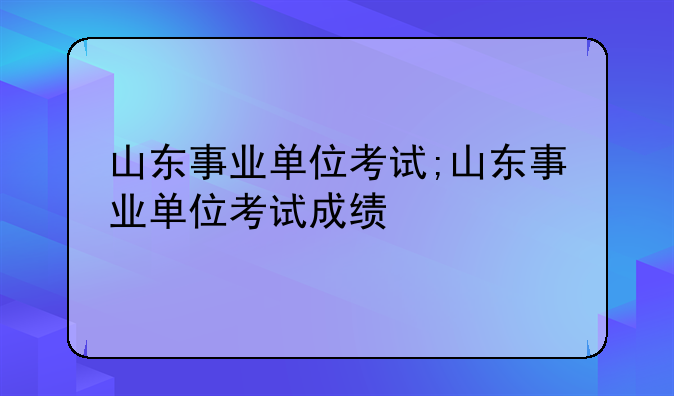 山东事业单位考试;山东事业单位考试成绩