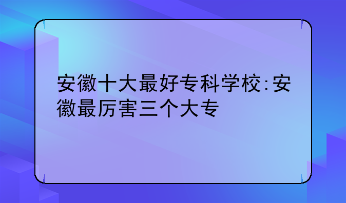 安徽十大最好专科学校:安徽最厉害三个大专