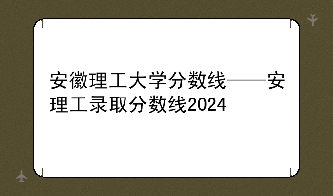 安徽理工大学分数线——安理工录取分数线2024