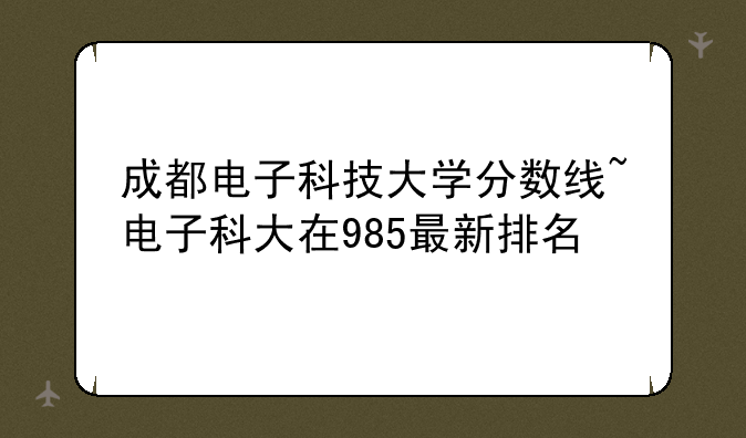 成都电子科技大学分数线~电子科大在985最新排名