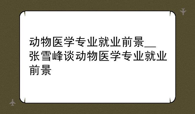 动物医学专业就业前景__张雪峰谈动物医学专业就业前景
