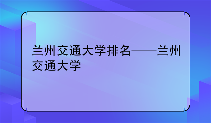 兰州交通大学排名——兰州交通大学
