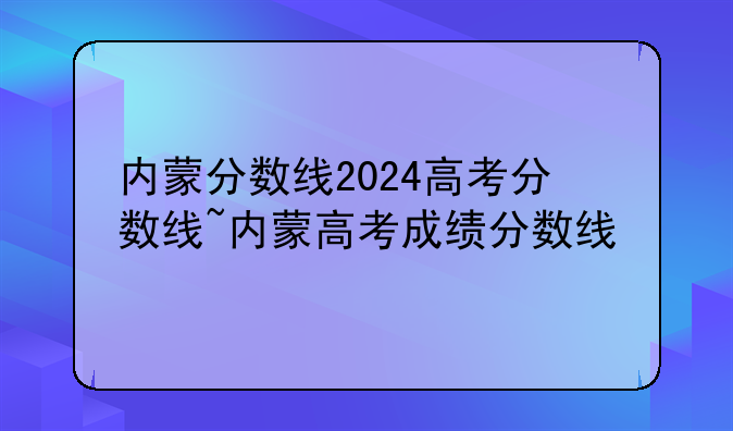 内蒙分数线2024高考分数线~内蒙高考成绩分数线
