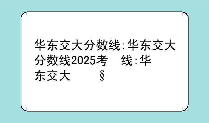 华东交大分数线:华东交大分数线2025考研分数线